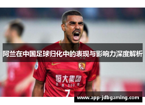 阿兰在中国足球归化中的表现与影响力深度解析