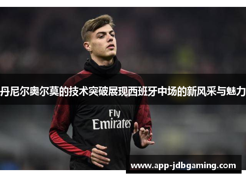 丹尼尔奥尔莫的技术突破展现西班牙中场的新风采与魅力