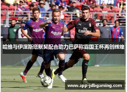哈维与伊涅斯塔默契配合助力巴萨称霸国王杯再创辉煌