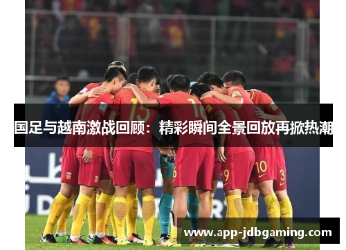 国足与越南激战回顾：精彩瞬间全景回放再掀热潮