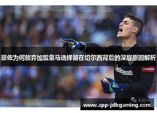 恩佐为何放弃加盟皇马选择留在切尔西背后的深层原因解析