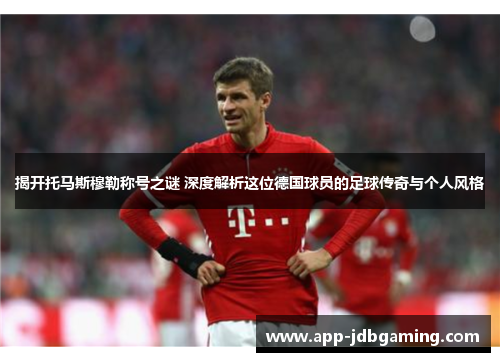 揭开托马斯穆勒称号之谜 深度解析这位德国球员的足球传奇与个人风格